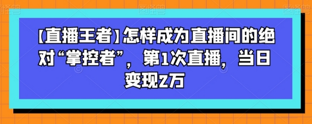 【直播王者】怎样成为直播间的绝对“掌控者”，第1次直播，当日变现2万-稳赚族