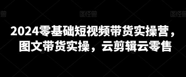 2024零基础短视频带货实操营，图文带货实操，云剪辑云零售-稳赚族