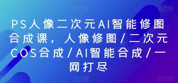 PS人像二次元AI智能修图合成课，人像修图/二次元COS合成/AI智能合成/一网打尽-稳赚族