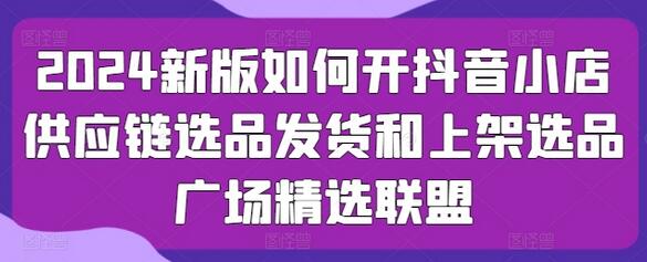 2024新版如何开抖音小店供应链选品发货和上架选品广场精选联盟-稳赚族