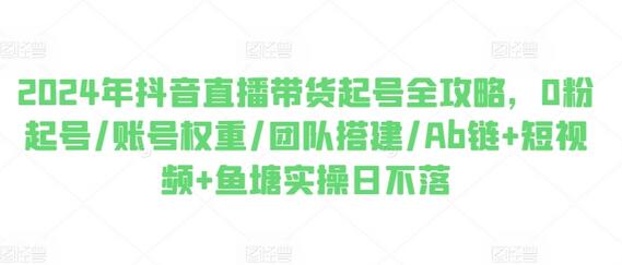 2024年抖音直播带货起号全攻略，0粉起号/账号权重/团队搭建/Ab链+短视频+鱼塘实操日不落-稳赚族