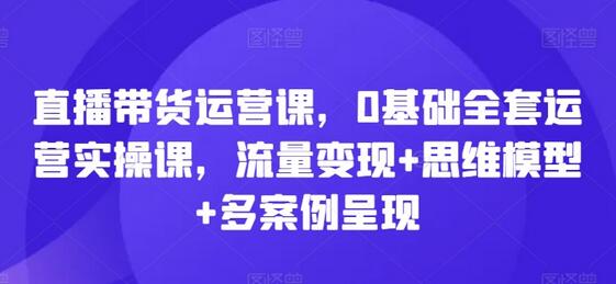 直播带货运营课，0基础全套运营实操课，流量变现+思维模型+多案例呈现-稳赚族